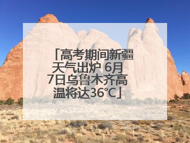 高考期间新疆天气出炉 6月7日乌鲁木齐高温将达36℃