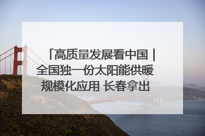 高质量发展看中国｜全国独一份太阳能供暖规模化应用 长春拿出“净月样本”