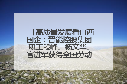 高质量发展看山西国企：晋能控股集团职工段峰、杨文华、官进军获得全国劳动模范荣誉称号