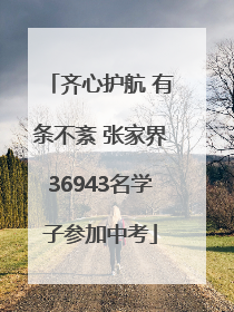 齐心护航 有条不紊 张家界36943名学子参加中考