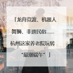 龙舟竞渡、机器人舞狮、非遗民俗……杭州这家养老院玩转“最潮端午”