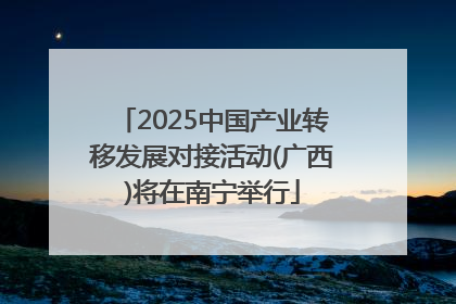 2025中国产业转移发展对接活动(广西)将在南宁举行