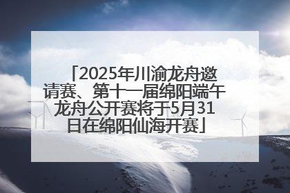 2025年川渝龙舟邀请赛、第十一届绵阳端午龙舟公开赛将于5月31日在绵阳仙海开赛