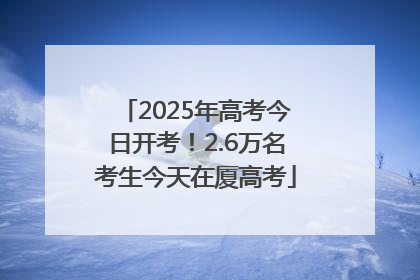 2025年高考今日开考！2.6万名考生今天在厦高考