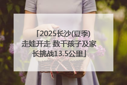 2025长沙(夏季)走娃开走 数千孩子及家长挑战13.5公里