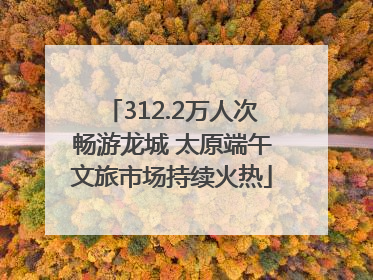 312.2万人次畅游龙城 太原端午文旅市场持续火热
