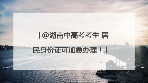 @湖南中高考考生 居民身份证可加急办理！
